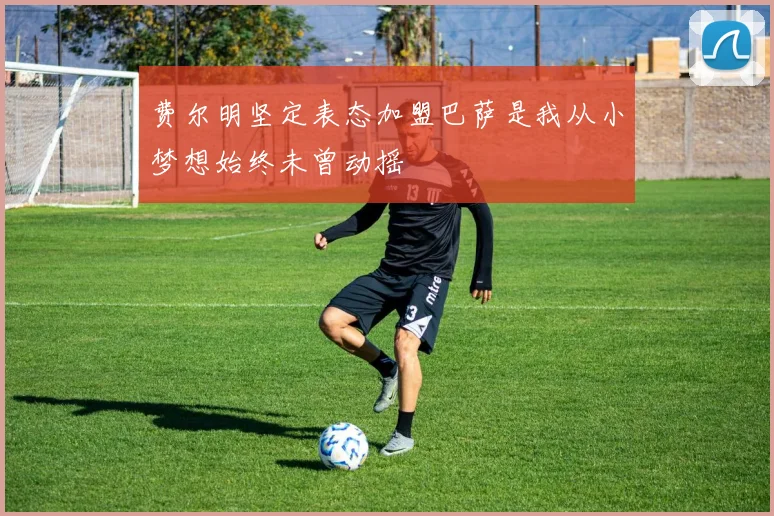 费尔明坚定表态加盟巴萨是我从小梦想始终未曾动摇
