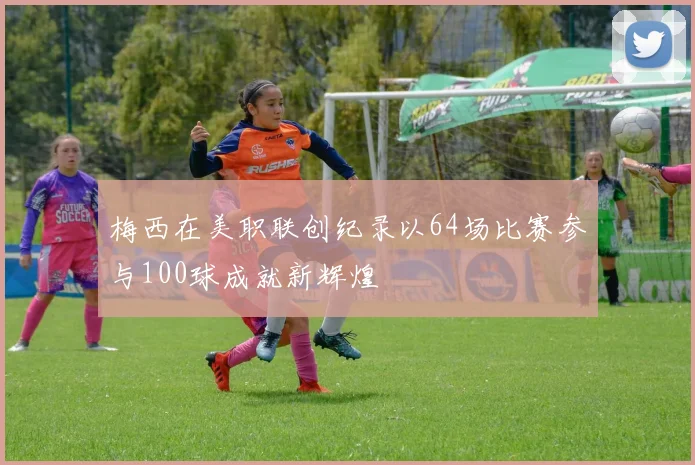 梅西在美职联创纪录以64场比赛参与100球成就新辉煌