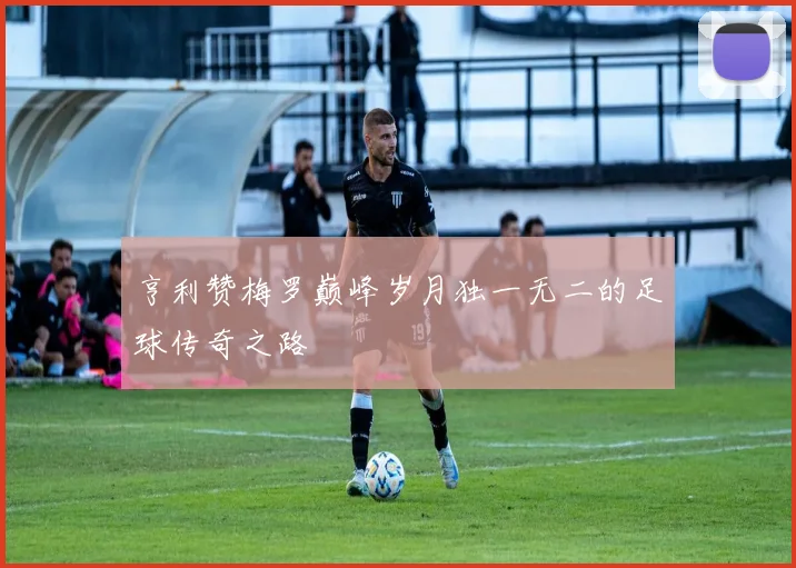 亨利赞梅罗巅峰岁月独一无二的足球传奇之路
