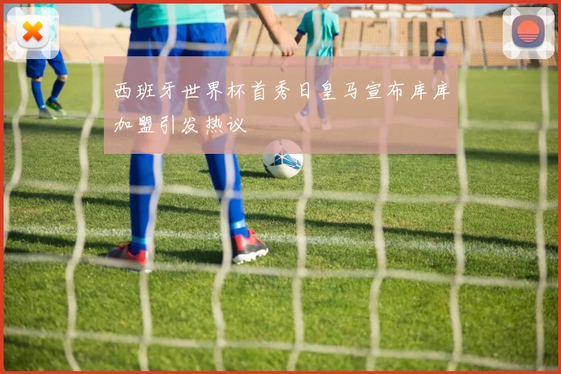 西班牙世界杯首秀日皇马宣布库库加盟引发热议