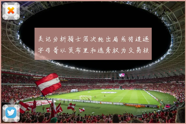 美记分析骑士若次轮出局或将追逐字母哥以莫布里和选秀权为交易核心