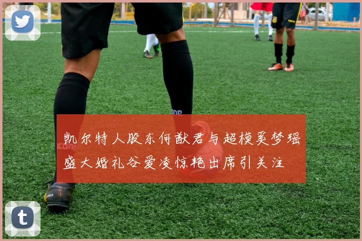 凯尔特人股东何猷君与超模奚梦瑶盛大婚礼谷爱凌惊艳出席引关注