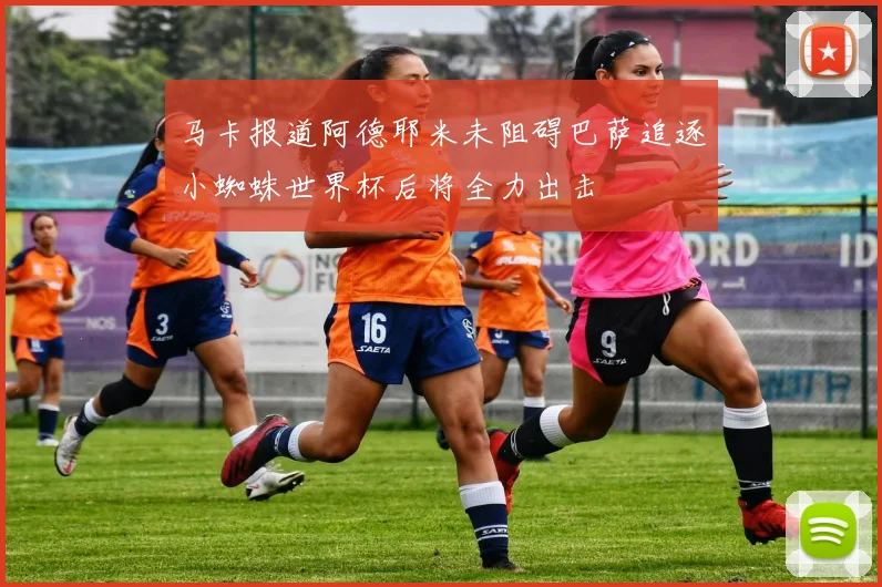 马卡报道阿德耶米未阻碍巴萨追逐小蜘蛛世界杯后将全力出击