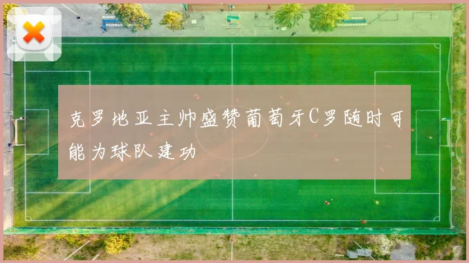 克罗地亚主帅盛赞葡萄牙C罗随时可能为球队建功