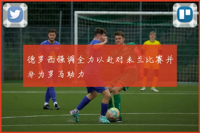 德罗西强调全力以赴对米兰比赛并非为罗马助力